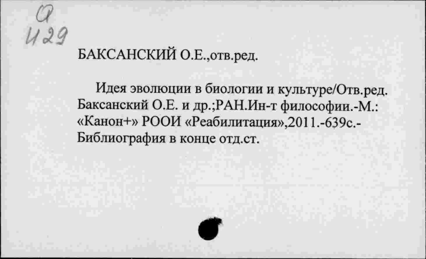 ﻿а
ИМ
БАКСАНСКИЙ О.Е.,отв.ред.
Идея эволюции в биологии и культуре/Отв.ред. Баксанский О.Е. и др.;РАН.Ин-т философии.-М.: «Канон+» РООИ «Реабилитация»,2011.-639с.-Библиография в конце отд.ст.